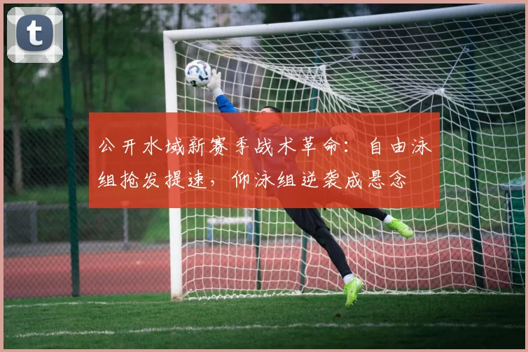 公开水域新赛季战术革命：自由泳组抢发提速，仰泳组逆袭成悬念