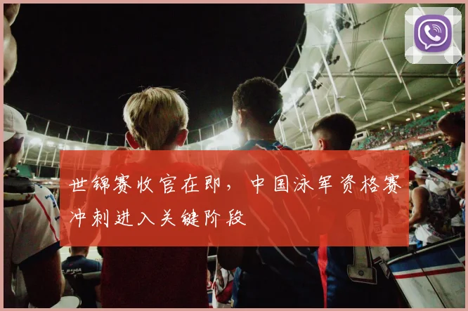 世锦赛收官在即，中国泳军资格赛冲刺进入关键阶段