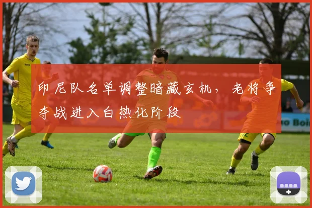 印尼队名单调整暗藏玄机，老将争夺战进入白热化阶段