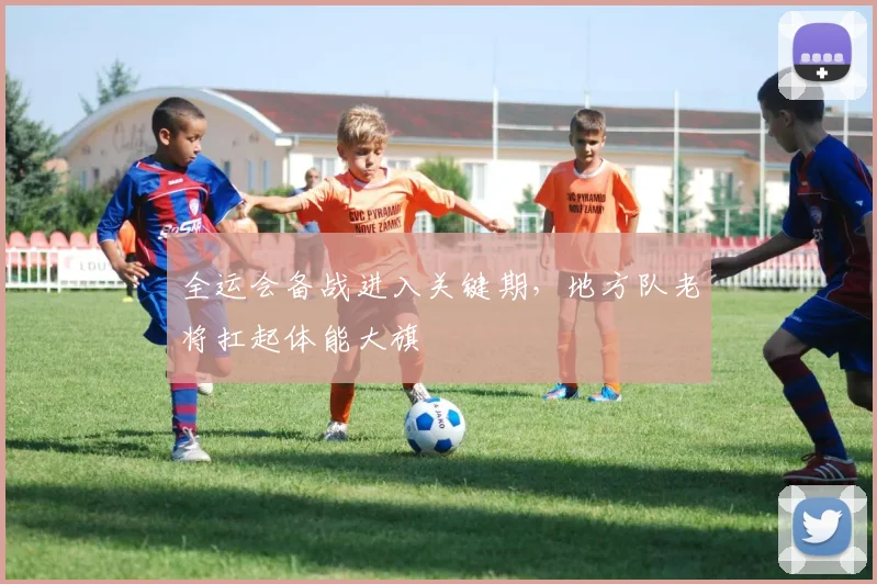 全运会备战进入关键期，地方队老将扛起体能大旗