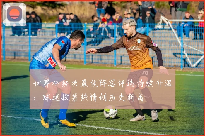世界杯经典最佳阵容评选持续升温，球迷投票热情创历史新高