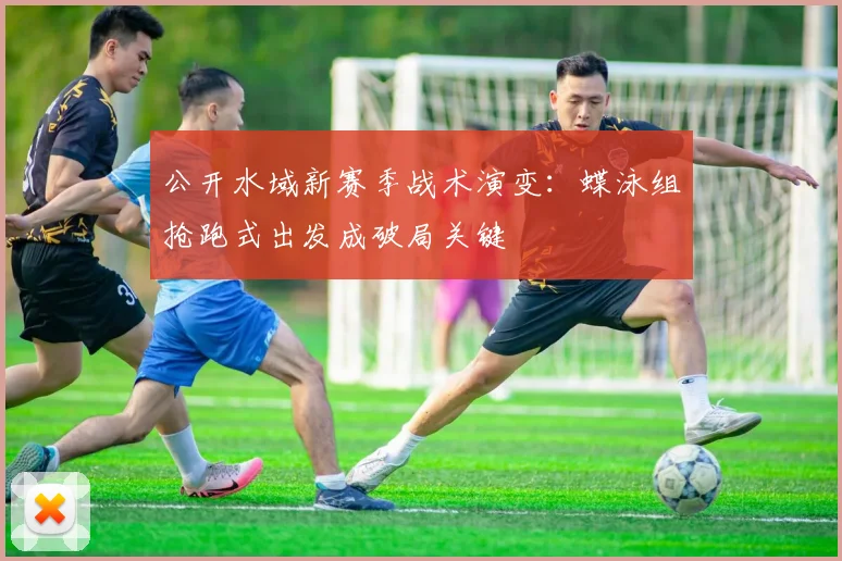 公开水域新赛季战术演变：蝶泳组抢跑式出发成破局关键