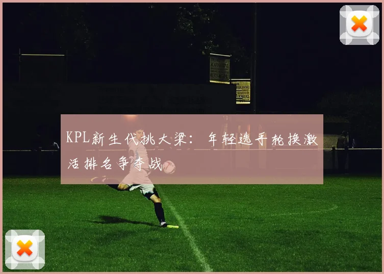 KPL新生代挑大梁：年轻选手轮换激活排名争夺战