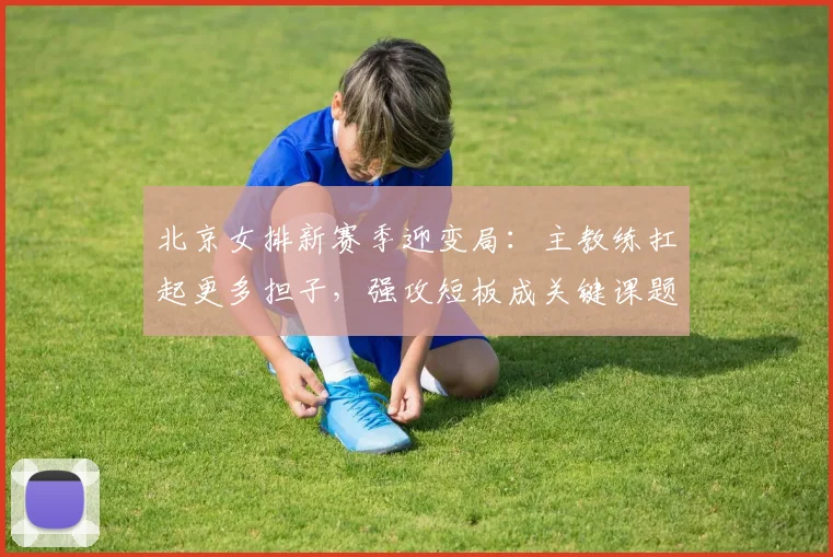 北京女排新赛季迎变局：主教练扛起更多担子，强攻短板成关键课题