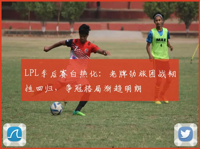 LPL季后赛白热化：老牌劲旅团战韧性回归，争冠格局渐趋明朗