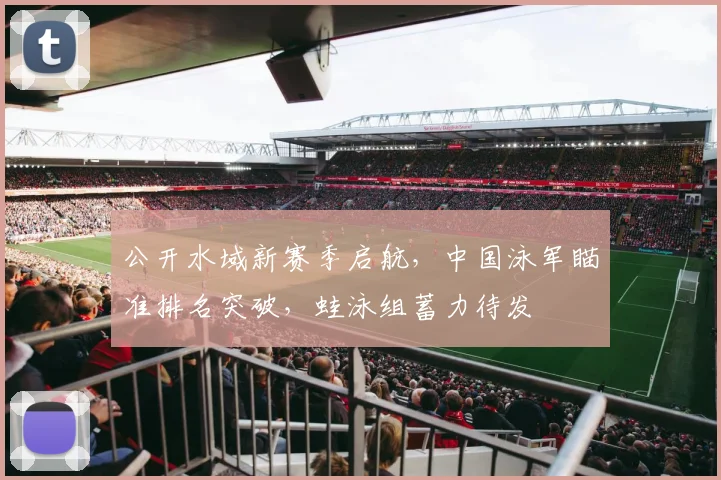 公开水域新赛季启航，中国泳军瞄准排名突破，蛙泳组蓄力待发