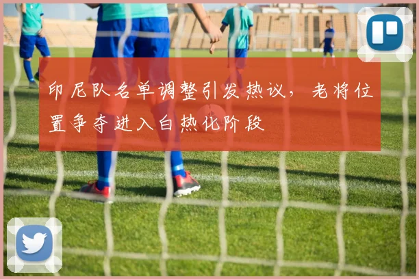 印尼队名单调整引发热议，老将位置争夺进入白热化阶段