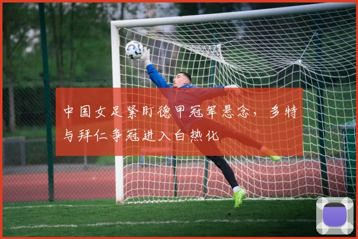 中国女足紧盯德甲冠军悬念，多特与拜仁争冠进入白热化