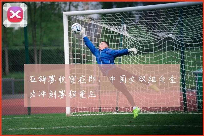 亚锦赛收官在即，中国女双组合全力冲刺赛程重压
