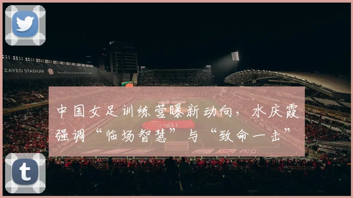 中国女足训练营曝新动向，水庆霞强调“临场智慧”与“致命一击”