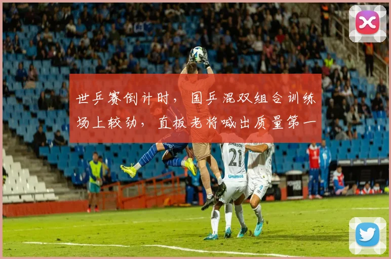 世乒赛倒计时，国乒混双组合训练场上较劲，直板老将喊出质量第一