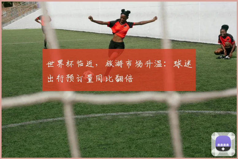 世界杯临近，旅游市场升温：球迷出行预订量同比翻倍