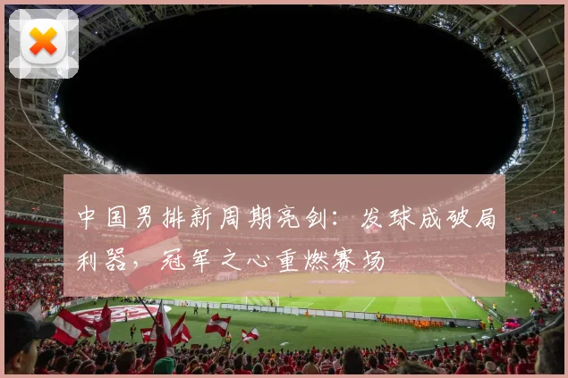 中国男排新周期亮剑：发球成破局利器，冠军之心重燃赛场