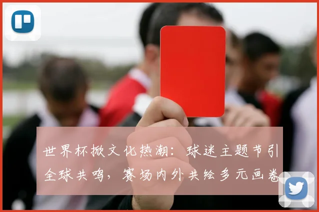 世界杯掀文化热潮：球迷主题节引全球共鸣，赛场内外共绘多元画卷