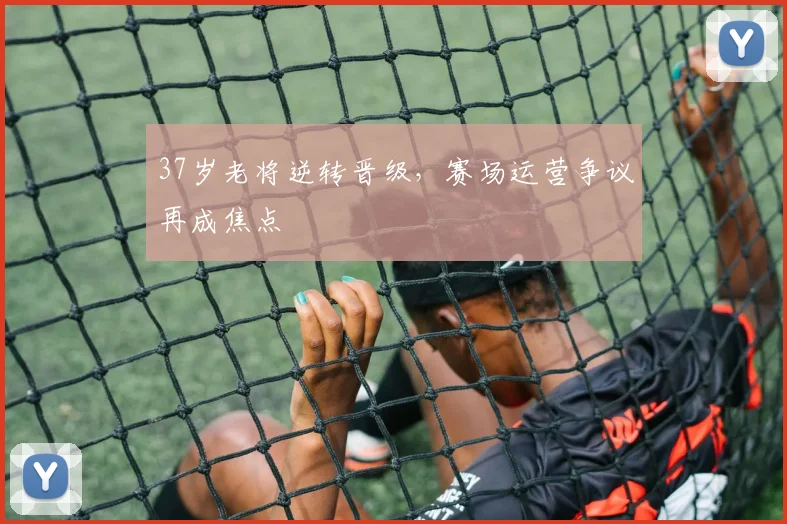 37岁老将逆转晋级，赛场运营争议再成焦点
