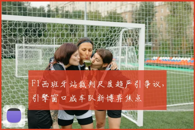 F1西班牙站裁判尺度趋严引争议，引擎窗口成车队新博弈焦点