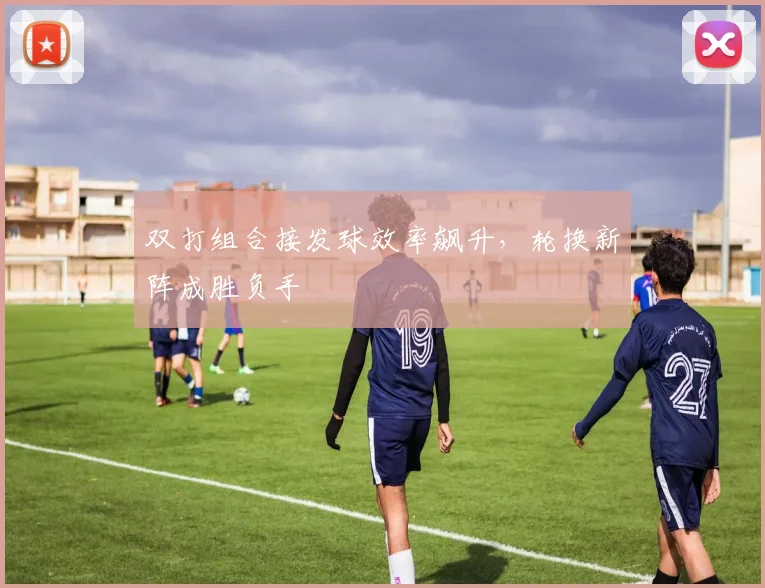 双打组合接发球效率飙升，轮换新阵成胜负手