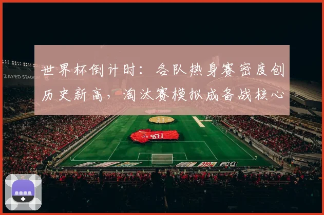 世界杯倒计时：各队热身赛密度创历史新高，淘汰赛模拟成备战核心