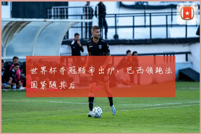 世界杯夺冠赔率出炉，巴西领跑法国紧随其后