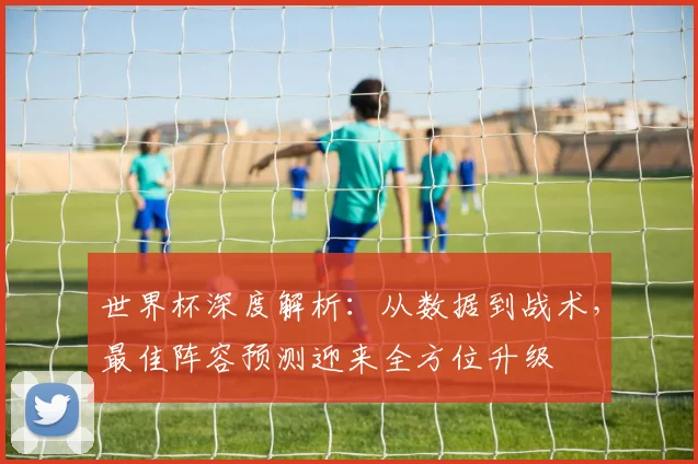 世界杯深度解析：从数据到战术，最佳阵容预测迎来全方位升级