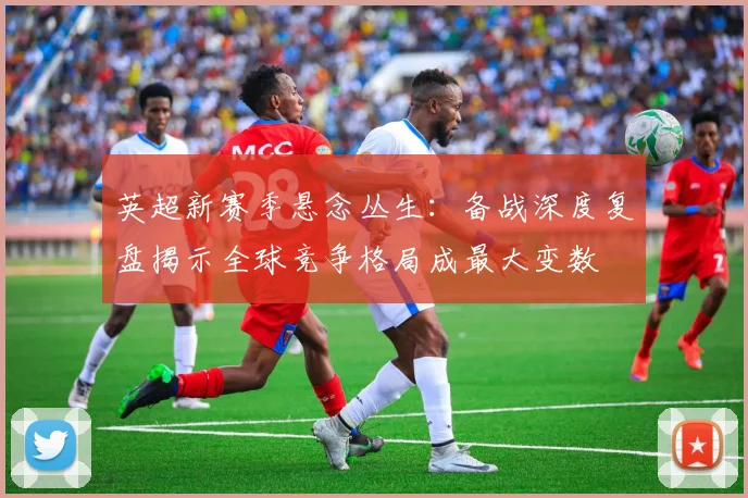 英超新赛季悬念丛生：备战深度复盘揭示全球竞争格局成最大变数