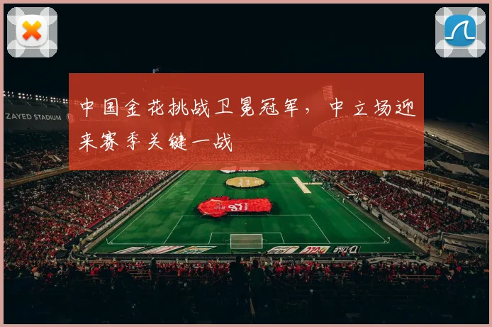 中国金花挑战卫冕冠军，中立场迎来赛季关键一战