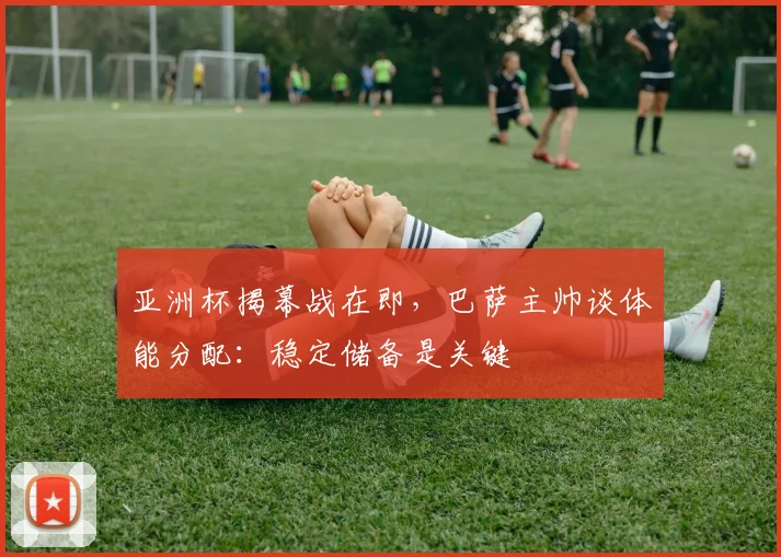 亚洲杯揭幕战在即，巴萨主帅谈体能分配：稳定储备是关键