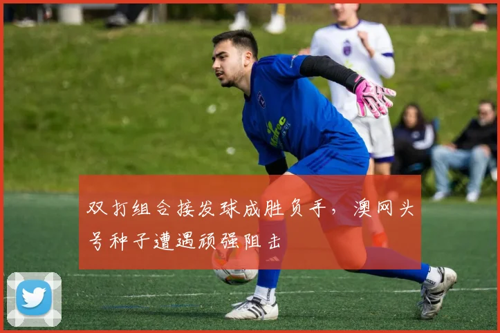 双打组合接发球成胜负手，澳网头号种子遭遇顽强阻击