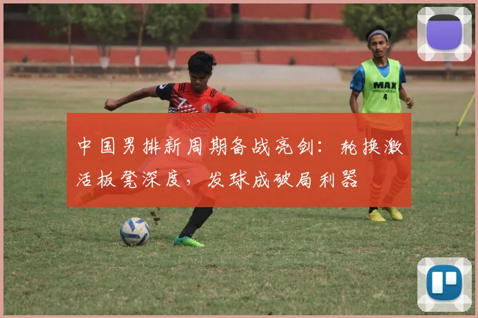 中国男排新周期备战亮剑：轮换激活板凳深度，发球成破局利器