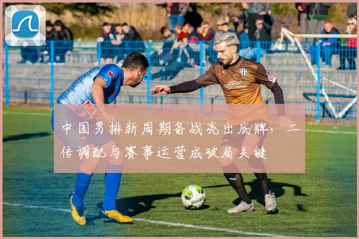 中国男排新周期备战亮出底牌，二传调配与赛事运营成破局关键