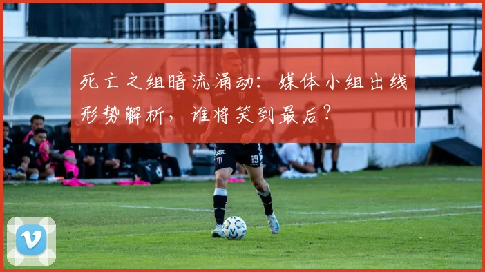 死亡之组暗流涌动：媒体小组出线形势解析，谁将笑到最后？