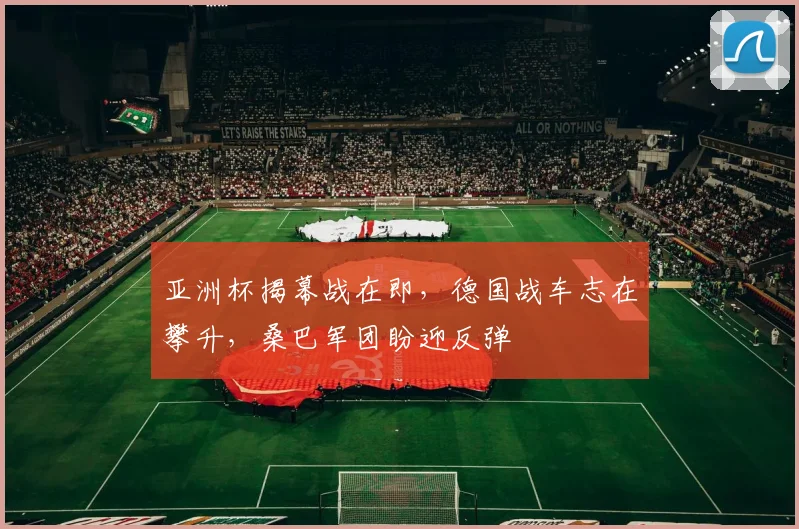 亚洲杯揭幕战在即，德国战车志在攀升，桑巴军团盼迎反弹