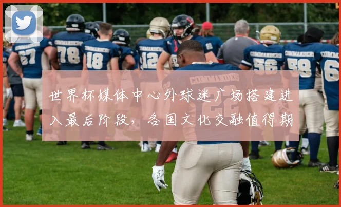 世界杯媒体中心外球迷广场搭建进入最后阶段，各国文化交融值得期待