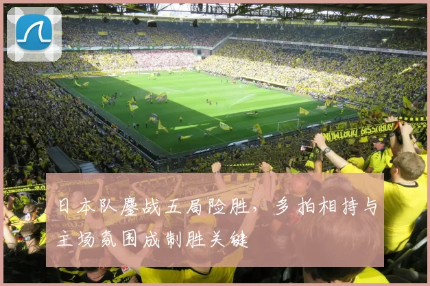 日本队鏖战五局险胜，多拍相持与主场氛围成制胜关键