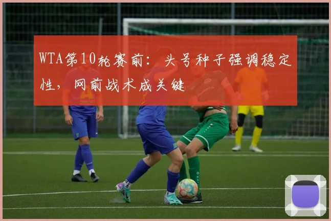 WTA第10轮赛前：头号种子强调稳定性，网前战术成关键