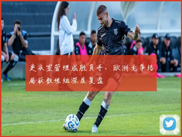更衣室管理成胜负手，欧洲竞争格局获教练组深度复盘
