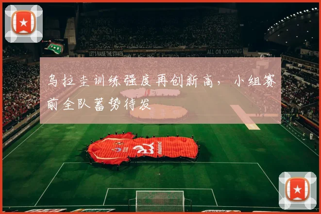 乌拉圭训练强度再创新高，小组赛前全队蓄势待发