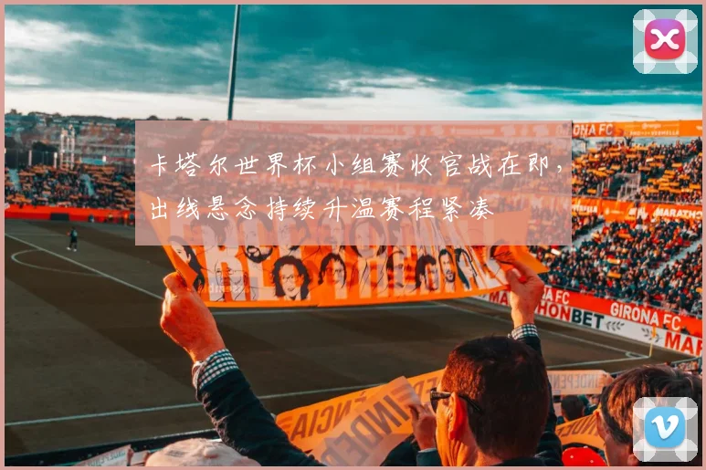 卡塔尔世界杯小组赛收官战在即，出线悬念持续升温赛程紧凑