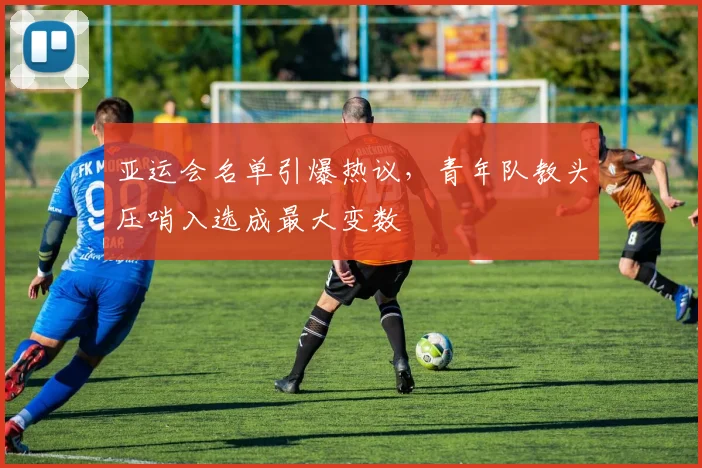 亚运会名单引爆热议，青年队教头压哨入选成最大变数
