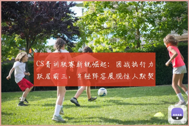 CS青训联赛新锐崛起：团战执行力跃居前三，年轻阵容展现惊人默契