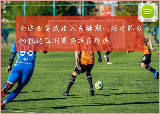 全运会备战进入关键期，地方队分批抵达亚洲赛场适应环境