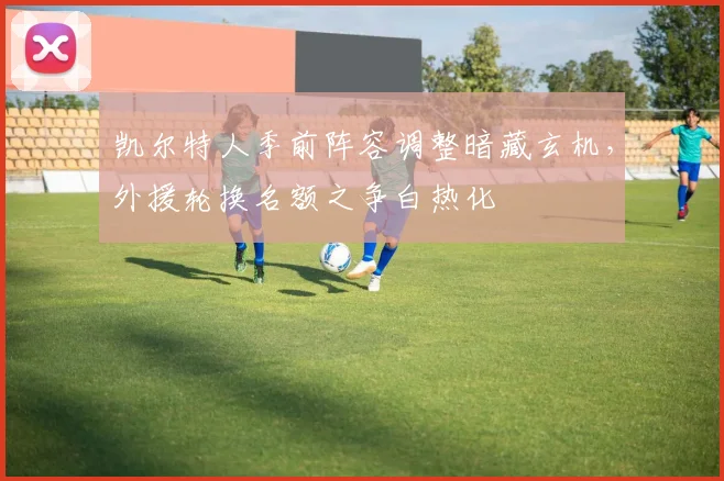 凯尔特人季前阵容调整暗藏玄机，外援轮换名额之争白热化